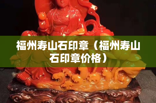 福州寿山石印章（福州寿山石印章价格）