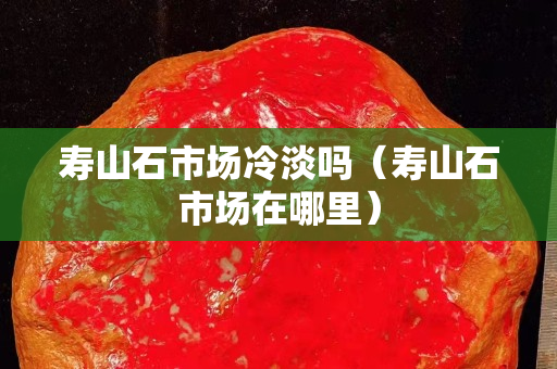 寿山石市场冷淡吗（寿山石市场在哪里）
