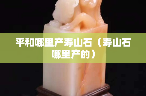 平和哪里产寿山石（寿山石哪里产的）