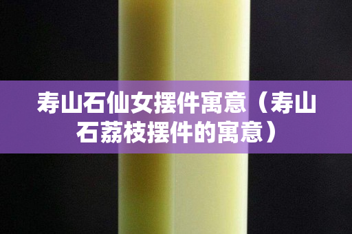 寿山石仙女摆件寓意（寿山石荔枝摆件的寓意）