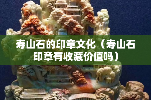 寿山石的印章文化（寿山石印章有收藏价值吗）