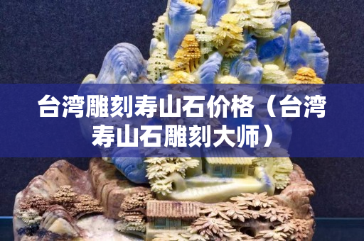 台湾雕刻寿山石价格（台湾寿山石雕刻大师）
