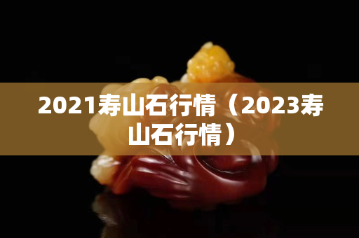 2021寿山石行情（2023寿山石行情）