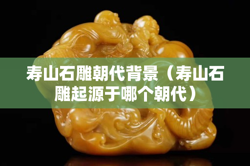 寿山石雕朝代背景（寿山石雕起源于哪个朝代）