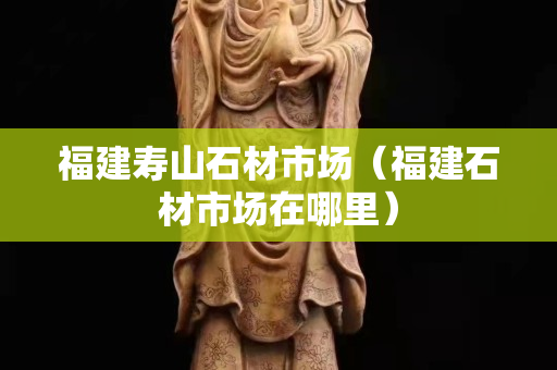 福建寿山石材市场（福建石材市场在哪里）