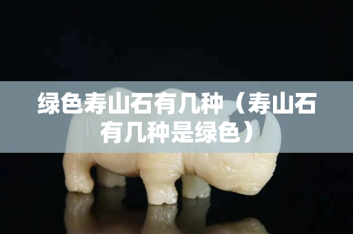 绿色寿山石有几种（寿山石有几种是绿色）