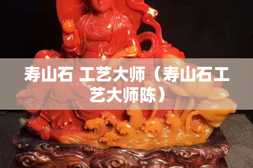 寿山石 工艺大师（寿山石工艺大师陈）