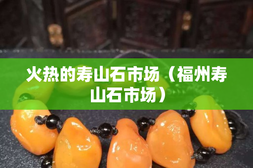 火热的寿山石市场（福州寿山石市场）