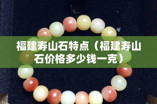 福建寿山石特点（福建寿山石价格多少钱一克）