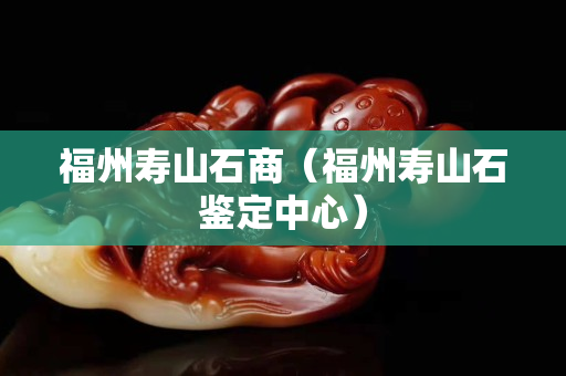 福州寿山石商（福州寿山石鉴定中心）