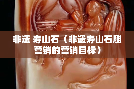 非遗 寿山石（非遗寿山石雕营销的营销目标）