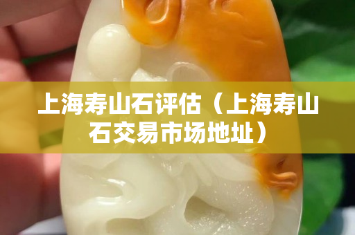 上海寿山石评估（上海寿山石交易市场地址）