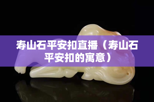 寿山石平安扣直播（寿山石平安扣的寓意）