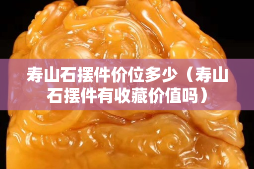 寿山石摆件价位多少（寿山石摆件有收藏价值吗）