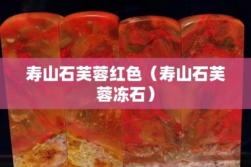 寿山石芙蓉红色（寿山石芙蓉冻石）