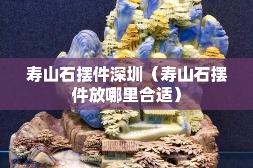 寿山石摆件深圳（寿山石摆件放哪里合适）