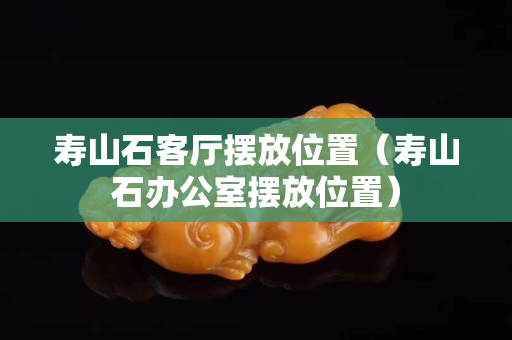 寿山石客厅摆放位置（寿山石办公室摆放位置）