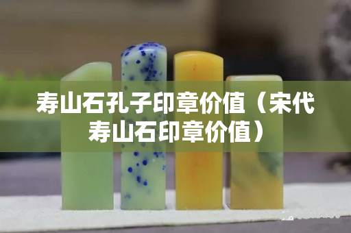 寿山石孔子印章价值（宋代寿山石印章价值）