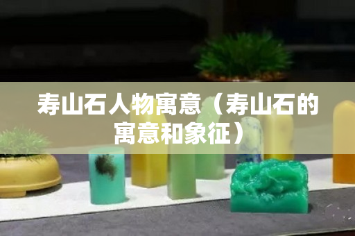 寿山石人物寓意（寿山石的寓意和象征）