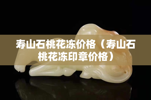 寿山石桃花冻价格（寿山石桃花冻印章价格）