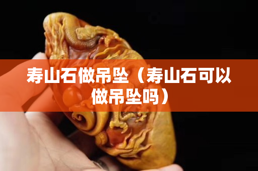 寿山石做吊坠（寿山石可以做吊坠吗）