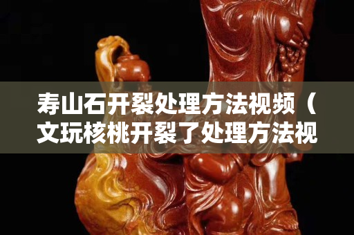 寿山石开裂处理方法视频（文玩核桃开裂了处理方法视频）
