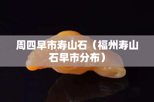 周四早市寿山石（福州寿山石早市分布）
