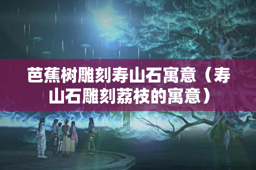芭蕉树雕刻寿山石寓意（寿山石雕刻荔枝的寓意）