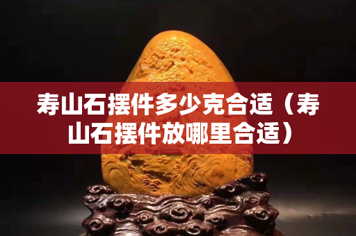 寿山石摆件多少克合适（寿山石摆件放哪里合适）