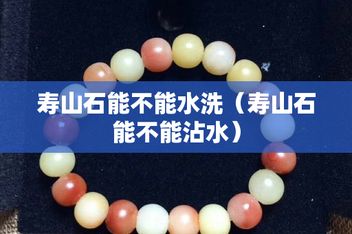 寿山石能不能水洗（寿山石能不能沾水）