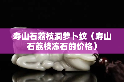 寿山石荔枝洞萝卜纹（寿山石荔枝冻石的价格）