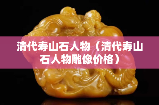 清代寿山石人物（清代寿山石人物雕像价格）