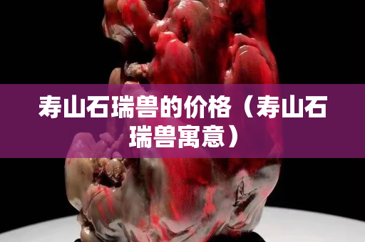 寿山石瑞兽的价格（寿山石瑞兽寓意）