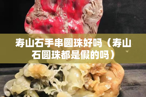 寿山石手串圆珠好吗（寿山石圆珠都是假的吗）