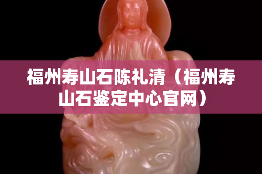 福州寿山石陈礼清（福州寿山石鉴定中心官网）