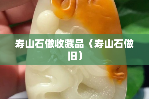 寿山石做收藏品（寿山石做旧）