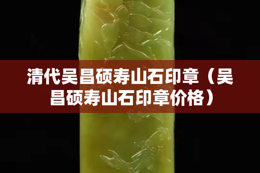 清代吴昌硕寿山石印章（吴昌硕寿山石印章价格）
