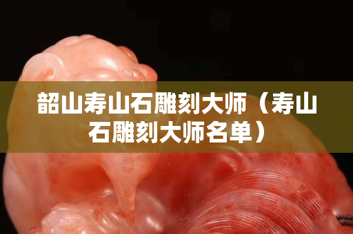 韶山寿山石雕刻大师（寿山石雕刻大师名单）