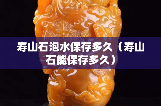寿山石泡水保存多久（寿山石能保存多久）