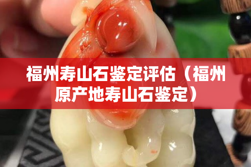 福州寿山石鉴定评估（福州原产地寿山石鉴定）