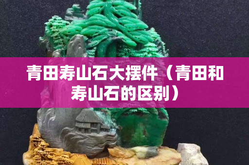 青田寿山石大摆件（青田和寿山石的区别）
