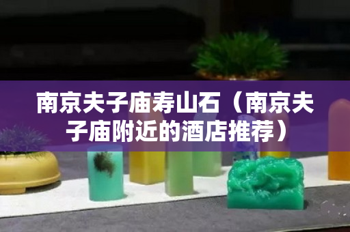 南京夫子庙寿山石（南京夫子庙附近的酒店推荐）