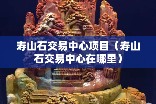 寿山石交易中心项目（寿山石交易中心在哪里）