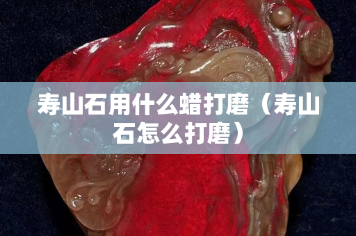 寿山石用什么蜡打磨（寿山石怎么打磨）
