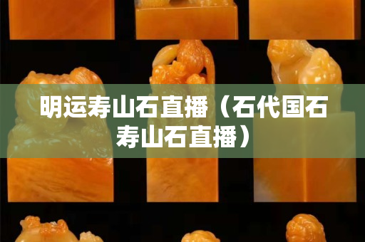 明运寿山石直播（石代国石寿山石直播）