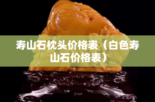 寿山石枕头价格表（白色寿山石价格表）