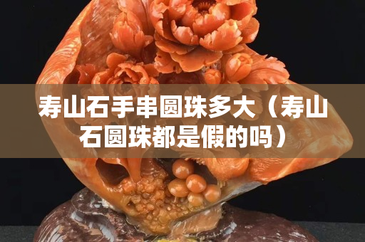 寿山石手串圆珠多大（寿山石圆珠都是假的吗）