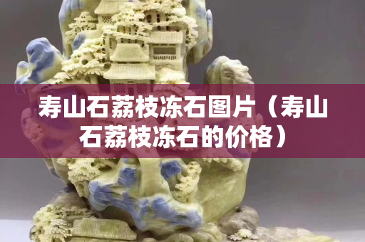 寿山石荔枝冻石图片（寿山石荔枝冻石的价格）