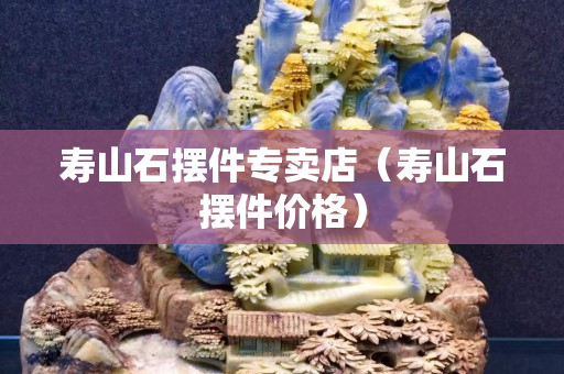 寿山石摆件专卖店（寿山石摆件价格）