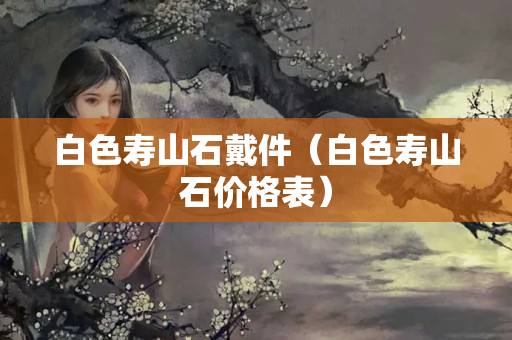 白色寿山石戴件（白色寿山石价格表）